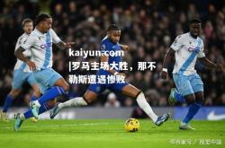 kaiyun.com|罗马主场大胜，那不勒斯遭遇惨败